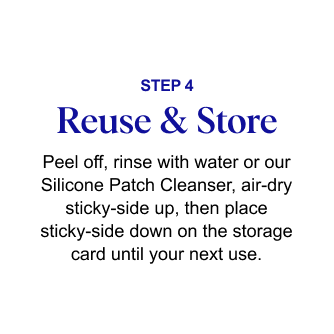 STEP 4: Reuse & Store - Peel off, rinse with water or our Silicone Patch Cleanser, air-dry sticky-side up, then place sticky-side down on the storage card until your next use.