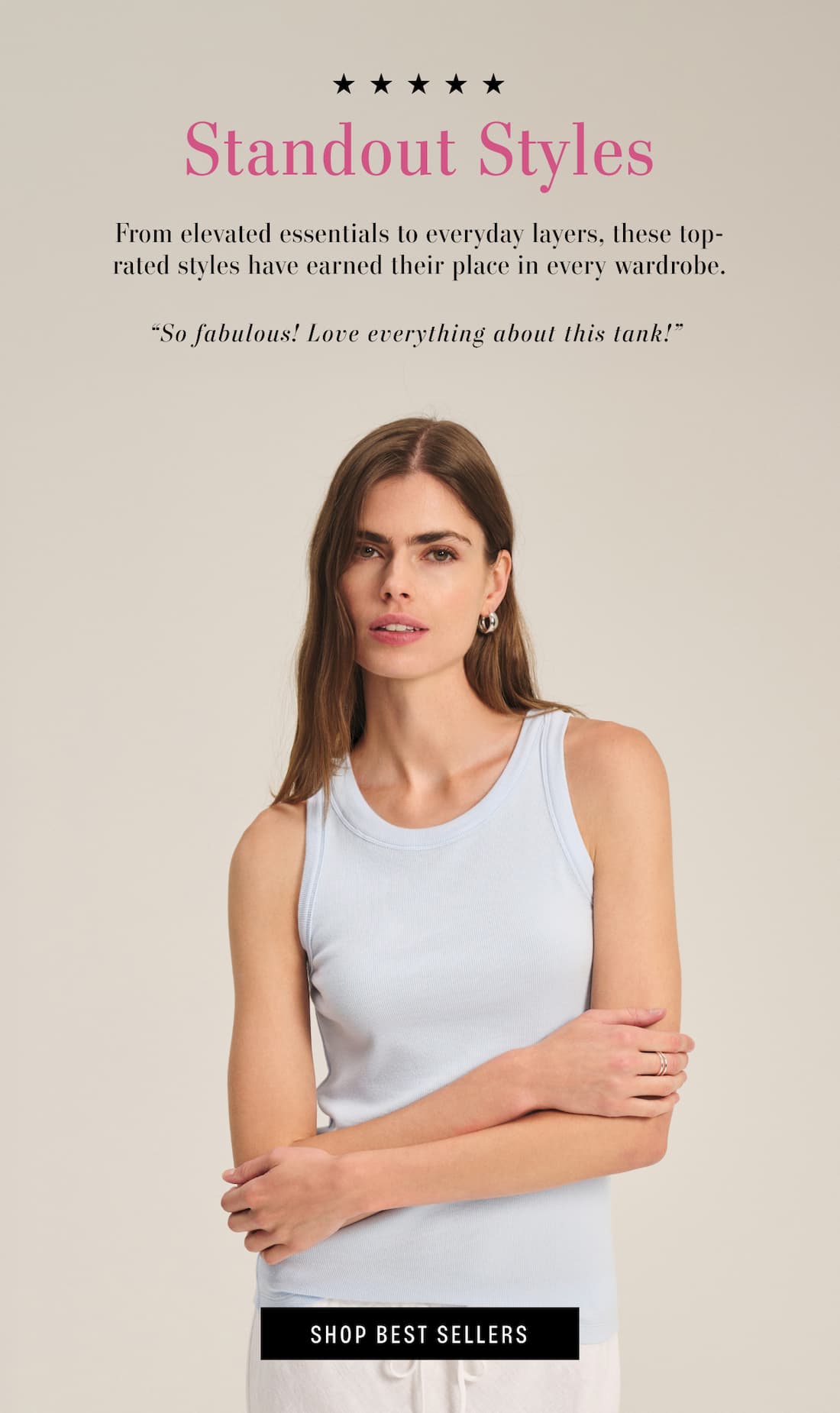 5 Stars. Standout Styles. From elevated essentials to everyday layers, these top-rated styles have earned their place in every wardrobe. Customer review reads: "So fabulous! Love everything about this tank!" Model wearing Cruz Tank. Shop Best Sellers