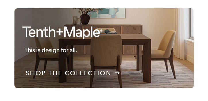 Tenth and Maple. This is design for all. Click to shop the collection. 
