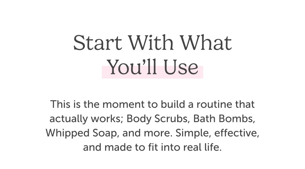 Start With What You’ll Use. This is the moment to build a routine that actually works; Body Scrubs, Bath Bombs, Whipped Soap, and more. Simple, effective, and made to fit into real life.