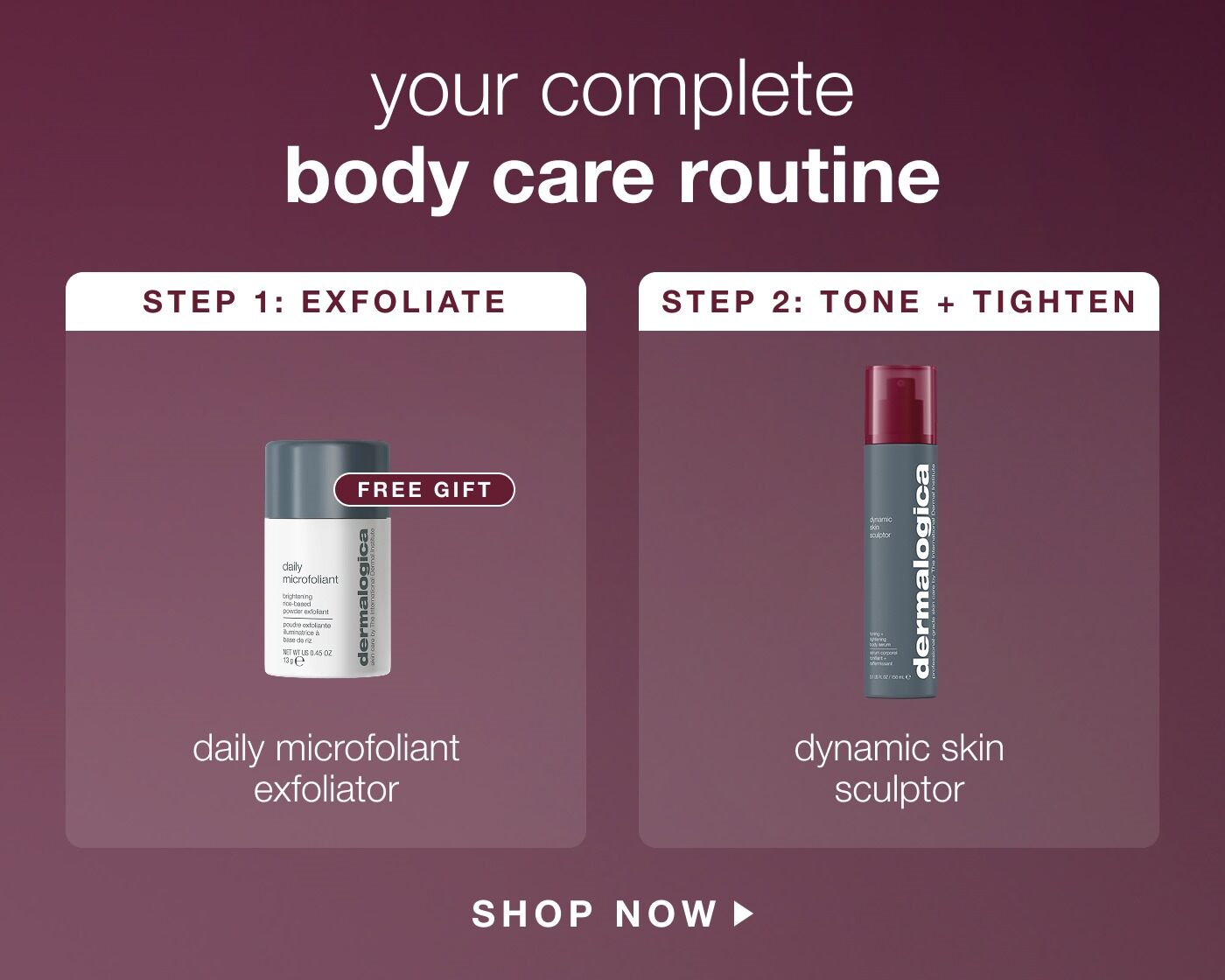 your complete body care routine | step 1: exfoliate | free gift | daily microfoliant exfoliator | step 2: 2 tone + tighten | dynamic skin sculptor | SHOP NOW