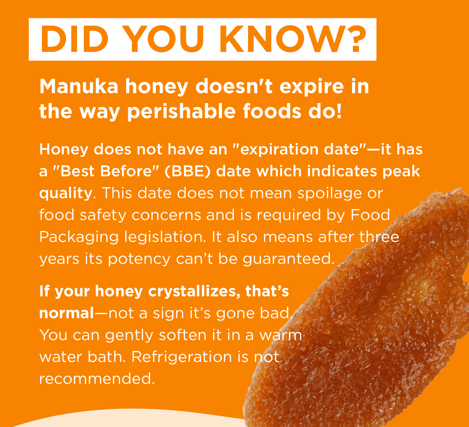 DID YOU KNOW? | Manuka honey doesn't expire in the way perishable foods do! | Honey does not have an "expiration date"—it has a "Best Before" (BBE) date which indicates peak quality. This date does not mean spoilage or food safety concerns and is required by Food Packaging legislation. It also means after three years its potency can’t be guaranteed. | If your honey crystallizes, that’s normal—not a sign it’s gone bad. You can gently soften it in a warm water bath. Refrigeration is not recommended. 