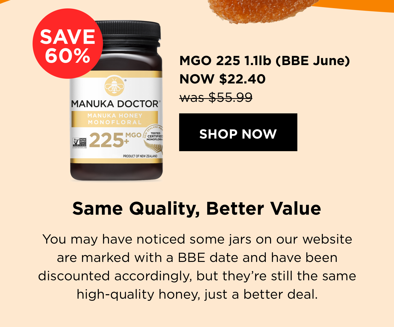 MGO 225 1.1lb (BBE June) NOW $22.40 | shop now | Same Quality, Better Value | You may have noticed some jars on our website are marked with a BBE date and have been discounted accordingly, but they’re still the same high-quality honey, just a better deal.