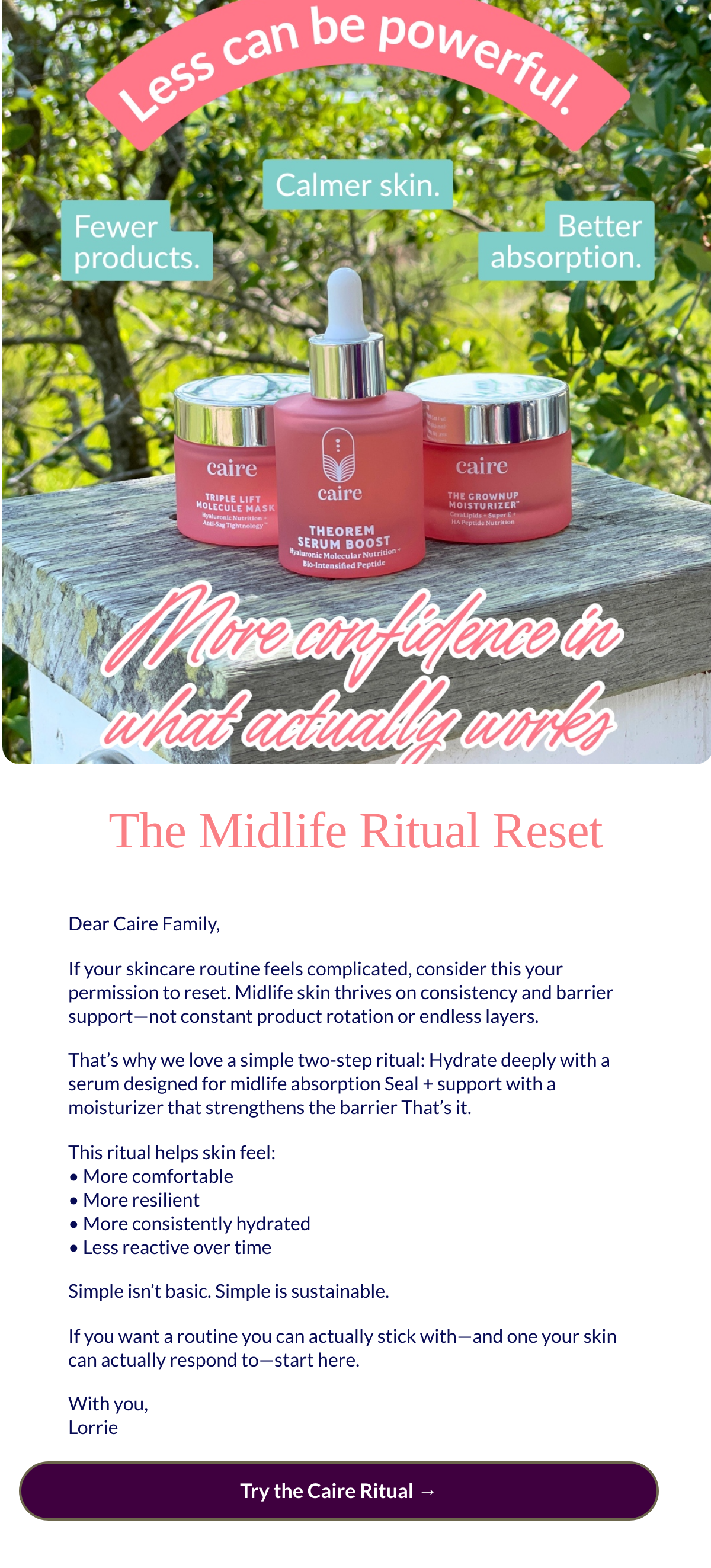  The Midlife Ritual Reset Dear Caire Family,If your skincare routine feels complicated, consider this your permission to reset. Midlife skin thrives on consistency and barrier support—not constant product rotation or endless layers.That’s why we love a simple two-step ritual: Hydrate deeply with a serum designed for midlife absorption Seal + support with a moisturizer that strengthens the barrier That’s it.This ritual helps skin feel:• More comfortable• More resilient• More consistently hydrated• Less reactive over timeSimple isn’t basic. Simple is sustainable.If you want a routine you can actually stick with—and one your skin can actually respond to—start here.With you,Lorrie Try the Caire Ritual →