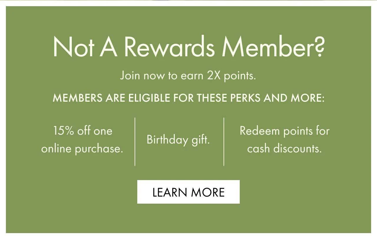 Not a rewards member? | Join now to earn 2X points. | Members are eligible for these perks and more: | 15% off one online purchase. | Birthday gift. | Redeem points for cash discounts. | LEARN MORE