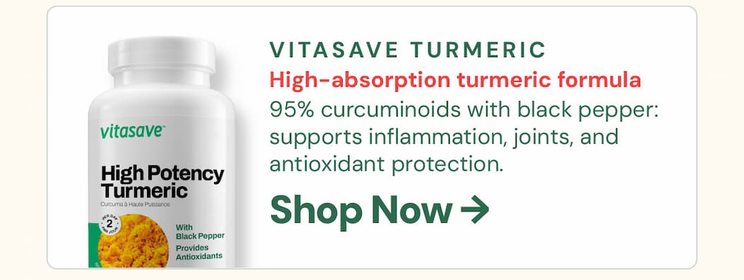 Vitasave Turmeric High Potency 120 VCaps: 95% curcuminoids with black pepper for enhanced absorption — one of the most bioavailable turmeric formulas available. Supports a healthy inflammatory response, joint comfort, and antioxidant protection. Made in Canada, Health Canada licensed, and backed by strong scientific evidence. A daily staple worth stocking up on.