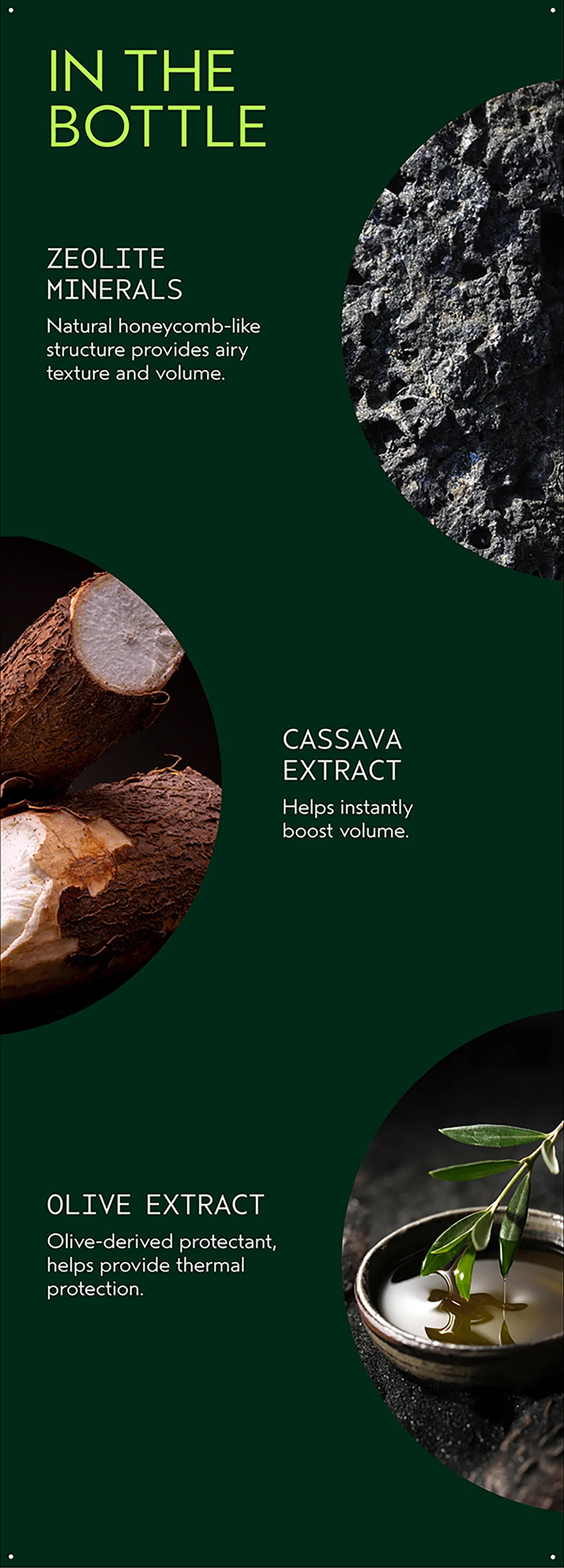 IN THE BOTTLE | ZEOLITE MINERALS | Natural honeycomb-like structure provides airy texture and volume. | CASSAVA EXTRACT | Helps instantly boost volume. | OLIVE EXTRACT | Olive-derived protectant, helps provide thermal protection.