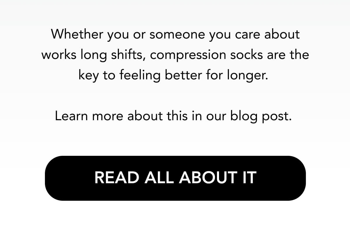 Whether you or someone you care about works long shifts, compression socks are the key to feeling better for longer.  Learn more about this in our blog post.   READ ALL ABOUT IT 