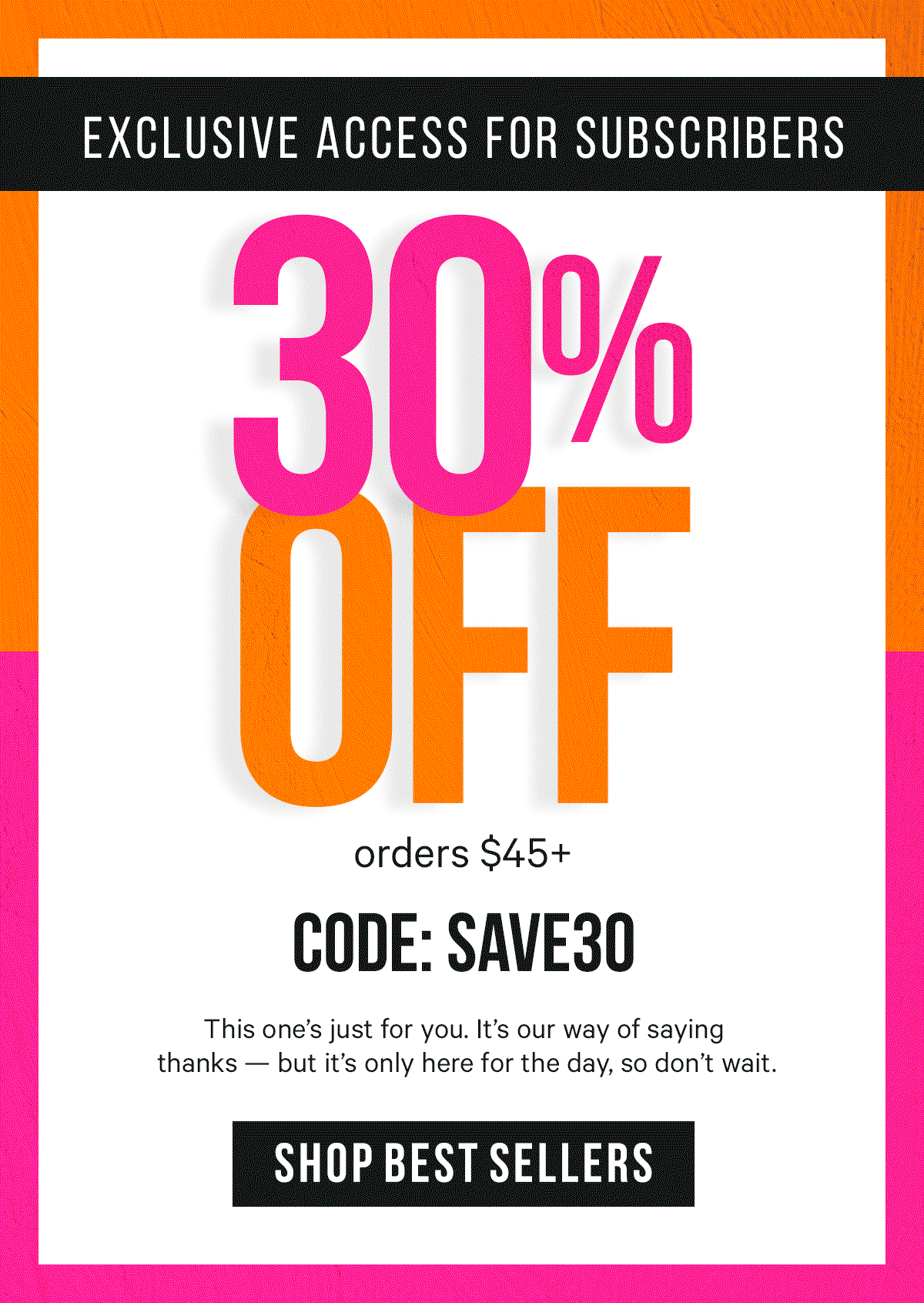 30% Off orders $45+ with code: SAVE30: This one’s just for you. It’s our way of saying thanks — but it’s only here for the day, so don’t wait.