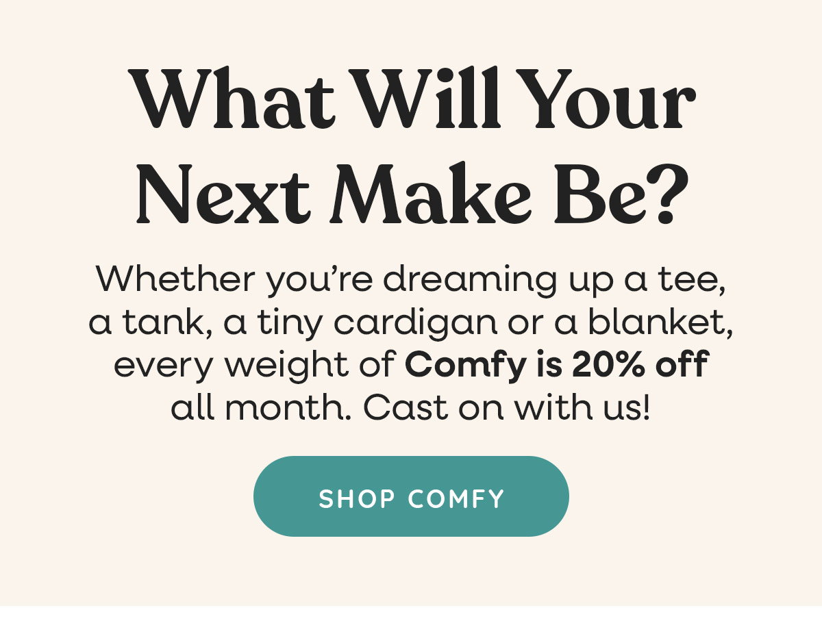 What Will Your Next Make Be? Whether you're dreaming up a tee, a tank, a tiny cardigan or a blanket, every weight of Comfy is 20% off all month. Cast on with us! Shop Comfy >>