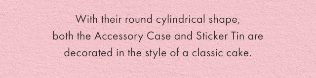 With their round cylindrical shape, both the Accessory Case and Sticker Tin are decorated in the style of a classic cake.