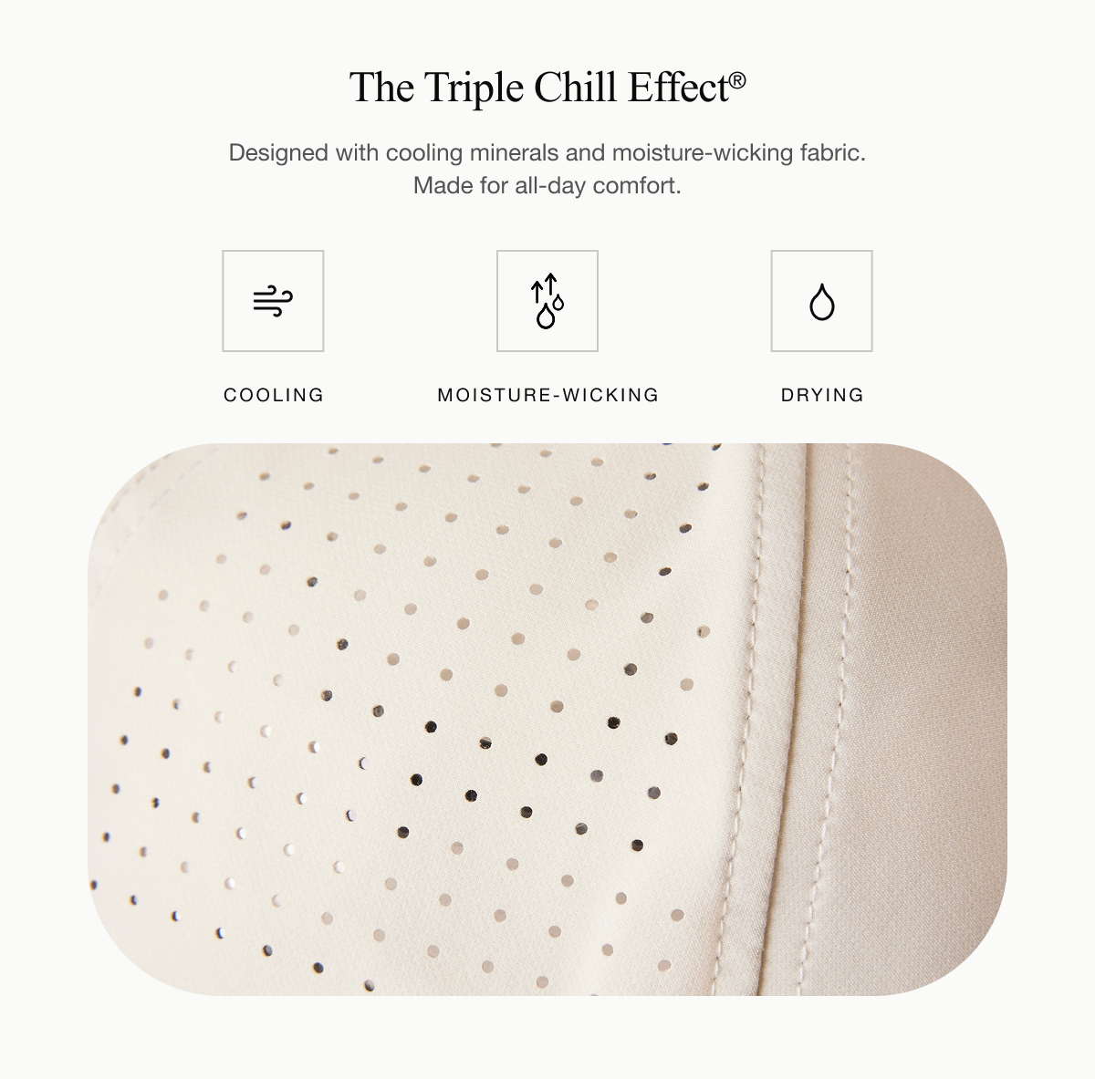 The Triple Chill Effect® Designed with cooling minerals and moisture-wicking fabric. Made for all-day comfort. 