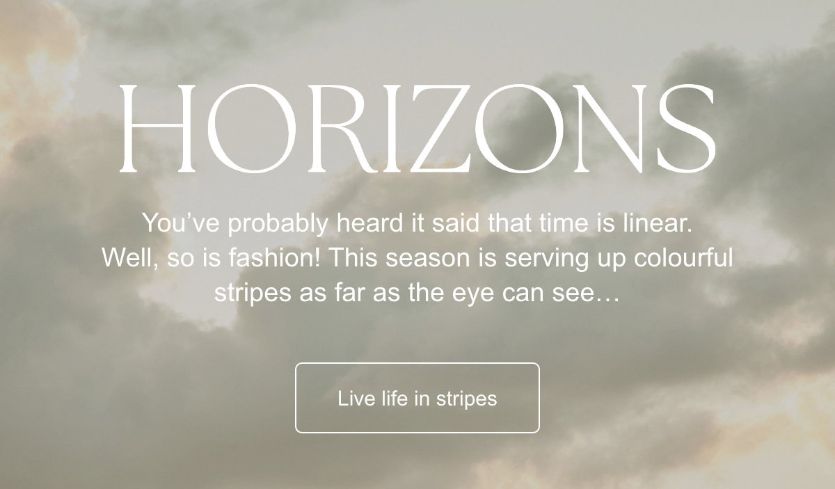 Horizons : You’ve probably heard it said that time is linear. Well, so is fashion! This season is serving up colourful stripes as far as the eye can see… Live life in stripes