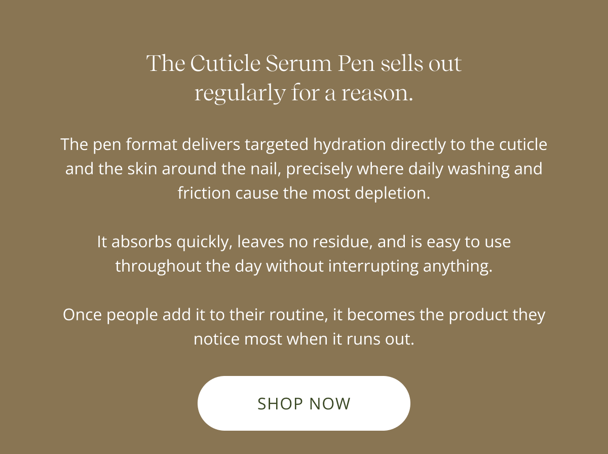 The Cuticle Serum Pen sells out regularly for a reason. | The pen format delivers targeted hydration directly to the cuticle and the skin around the nail, precisely where daily washing and friction cause the most depletion.  It absorbs quickly, leaves no residue, and is easy to use throughout the day without interrupting anything.  Once people add it to their routine, it becomes the product they notice most when it runs out. [ SHOP NOW ]