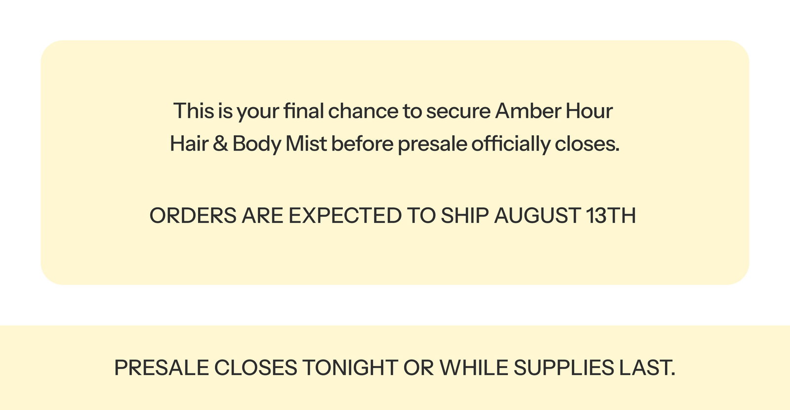 This is your final chance to secure Amber Hour Hair & Body Mist before presale officially closes.  ORDERS ARE EXPECTED TO SHIP AUGUST 13TH