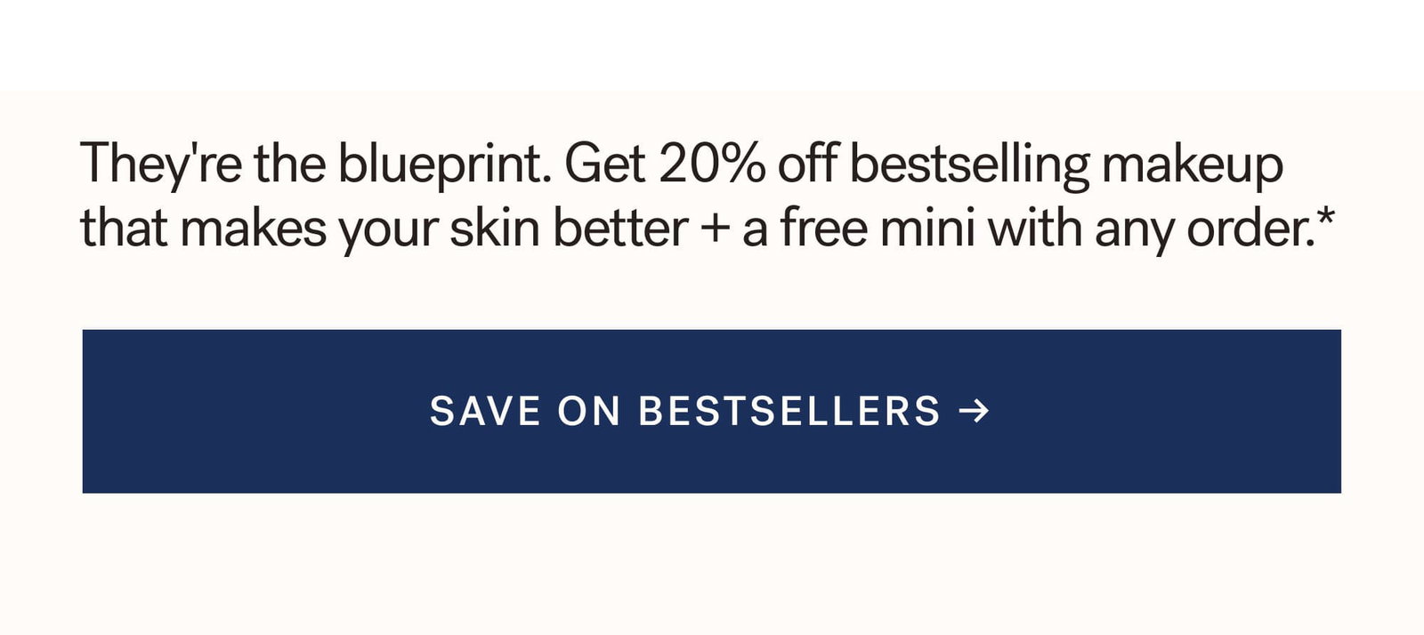 They're the blueprint. Get 20% off bestselling makeup that makes your skin better + a free mini with any order.*  [ SAVE ON BESTSELLER ]