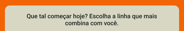 Que tal começar hoje? Escolha a linha que mais combina com você