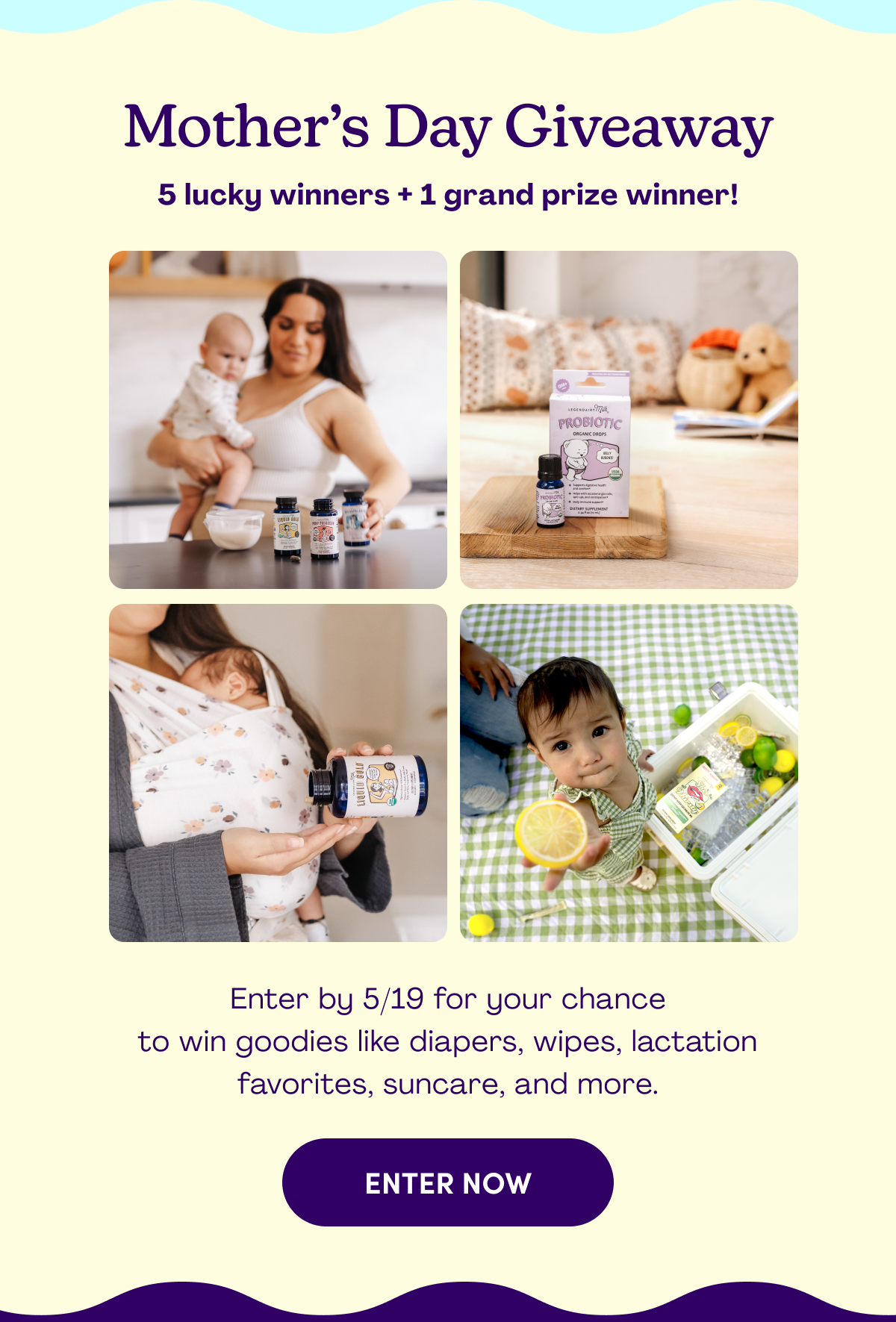 Mother’s Day Giveaway 5 lucky winners + 1 grand prize winner! Enter by 5/19 for your chance to win goodies like diapers, wipes, lactation favorites, suncare, and more. ENTER NOW