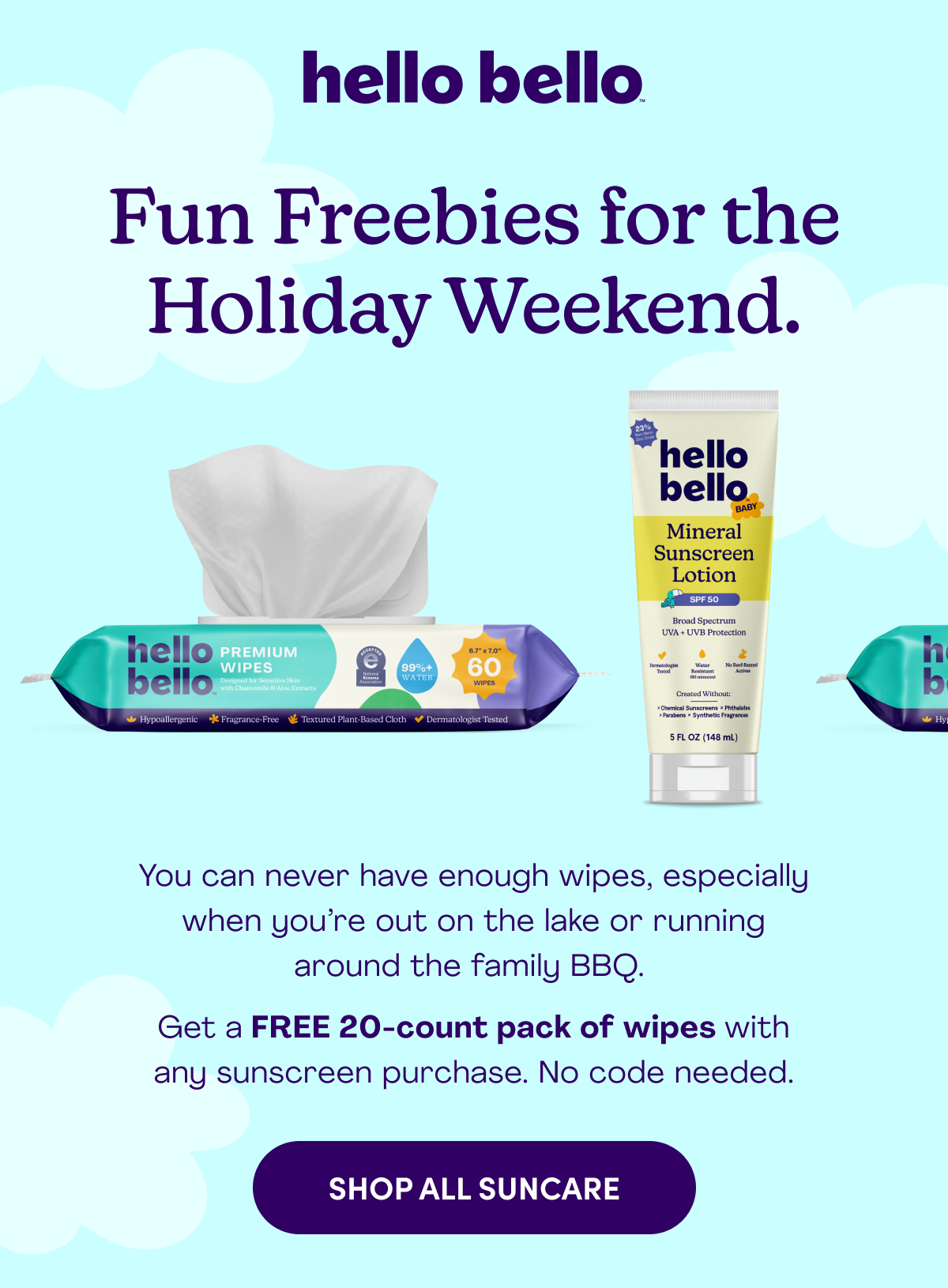 hello bello Fun Freebies for the Holiday Weekend. You can never have enough wipes, especially when you’re out on the lake or running around the family BBQ.   Get a FREE 20-count pack of wipes with any sunscreen purchase. No code needed. SHOP ALL SUNCARE