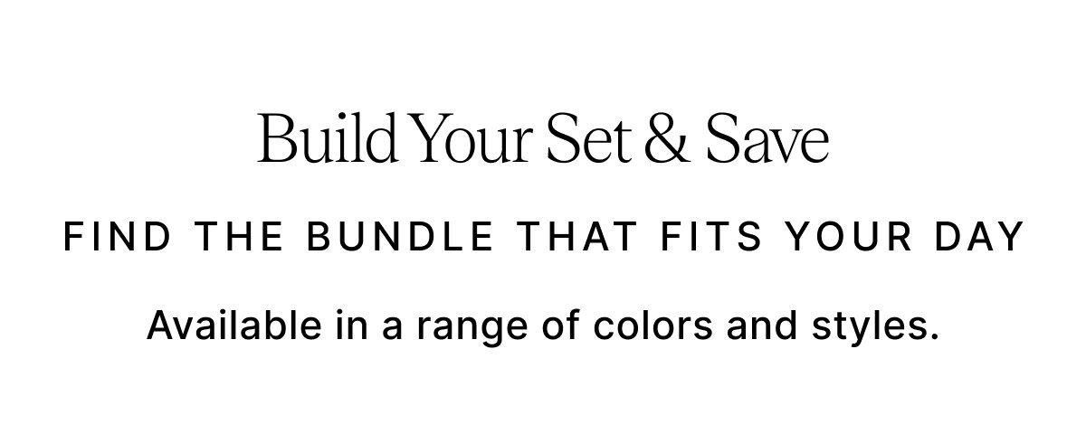 Build Your Set & Save FIND THE BUNDLE THAT FITS YOUR DAY Available in a range of colors and styles.