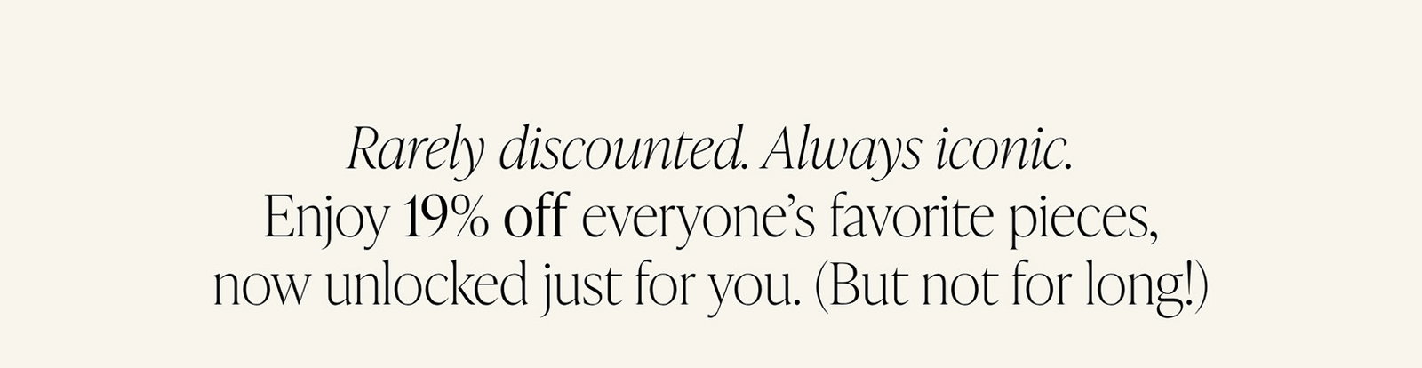 Rarely discounted. Always iconic. Enjoy 19% off everyone’s favorite pieces, now unlocked just for you. (But not for long!)