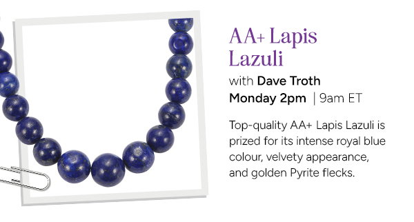 AA+ Lapis Lazuli with Dave Troth Monday 2pm | 9am ET. Top-quality AA+ Lapiz Lazuli is prized for its intense royal blue colour, velvety appearance, and golden Pyrite flecks. 