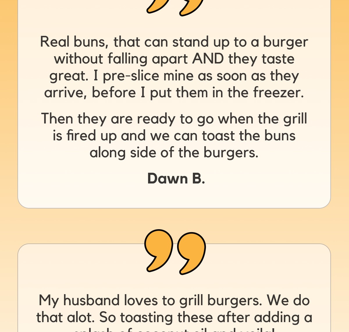 Real buns, that can stand up to a burger without falling apart AND they taste great. I pre-slice mine as soon as they arrive, before I put them in the freezer. -- Then they are ready to go when the grill is fired up and we can toast the buns along side of the burgers.  Dawn B.