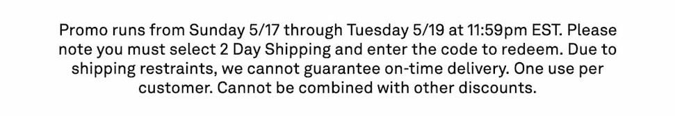  Promo runs from Sunday 5/17 through Tuesday 5/19 at 11:59pm EST. Please note you must select 2 Day Shipping and enter the code to redeem. Due to shipping restraints, we cannot guarantee on-time delivery. One use per customer. Cannot be combined with other discounts.