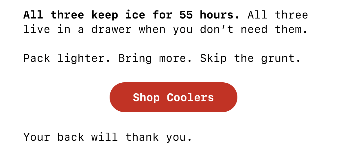 All three keep ice for 55 hours. All three live in a drawer when you don’t need them.  Pack lighter. Bring more. Skip the grunt. SHOP COOLERS Your back will thank you.