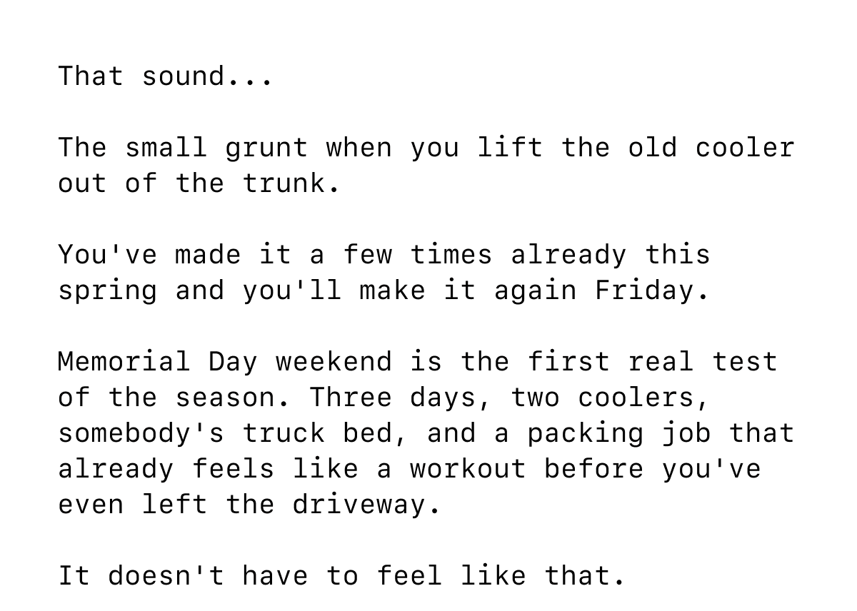 That sound...  The small grunt when you lift the old cooler out of the trunk.  You've made it a few times already this spring and you'll make it again Friday.  Memorial Day weekend is the first real test of the season. Three days, two coolers, somebody's truck bed, and a packing job that already feels like a workout before you've even left the driveway.  It doesn't have to feel like that.