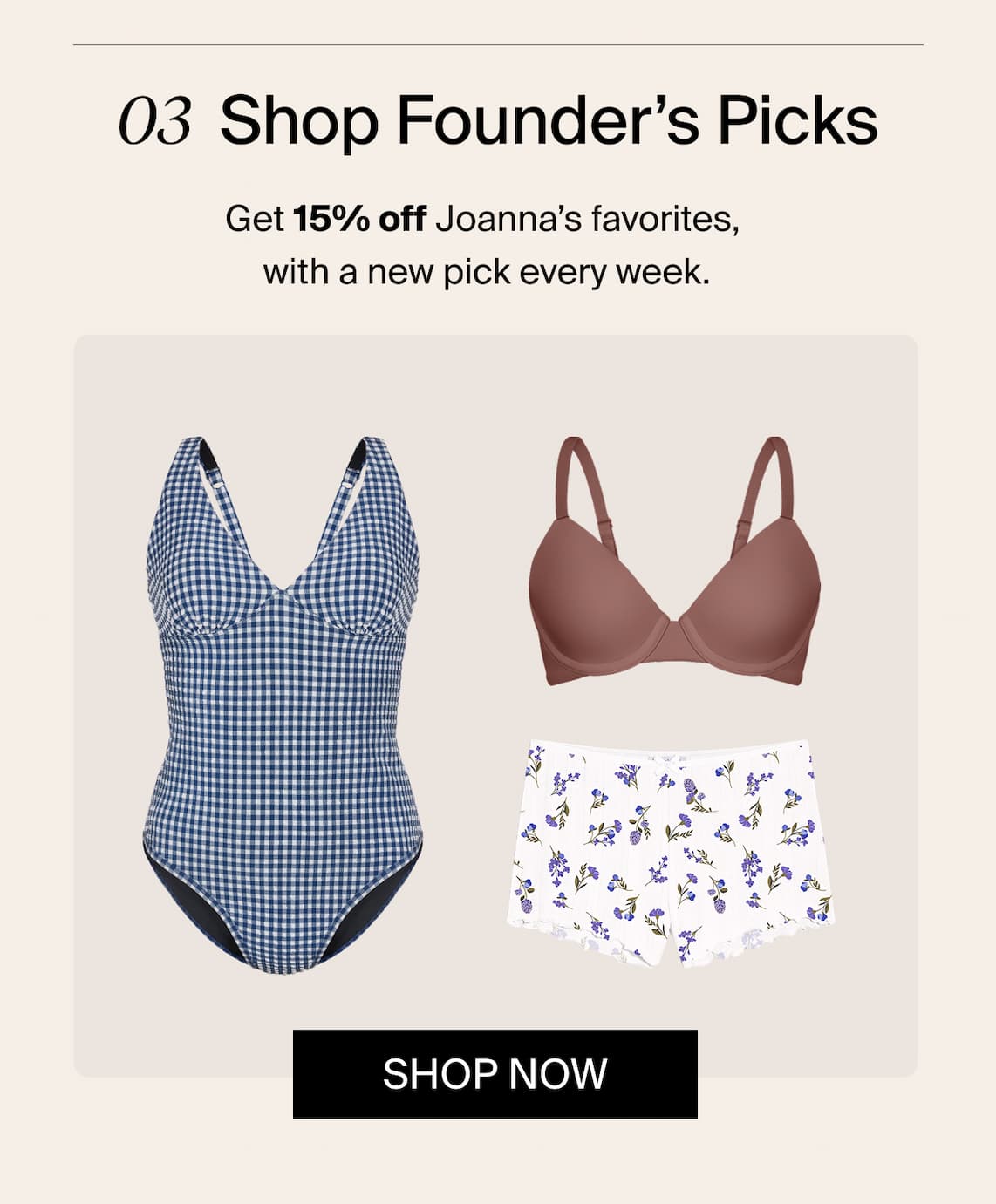 03 Shop Founder's Picks. Get 15% off Joanna's favorites, with a new pick every week.