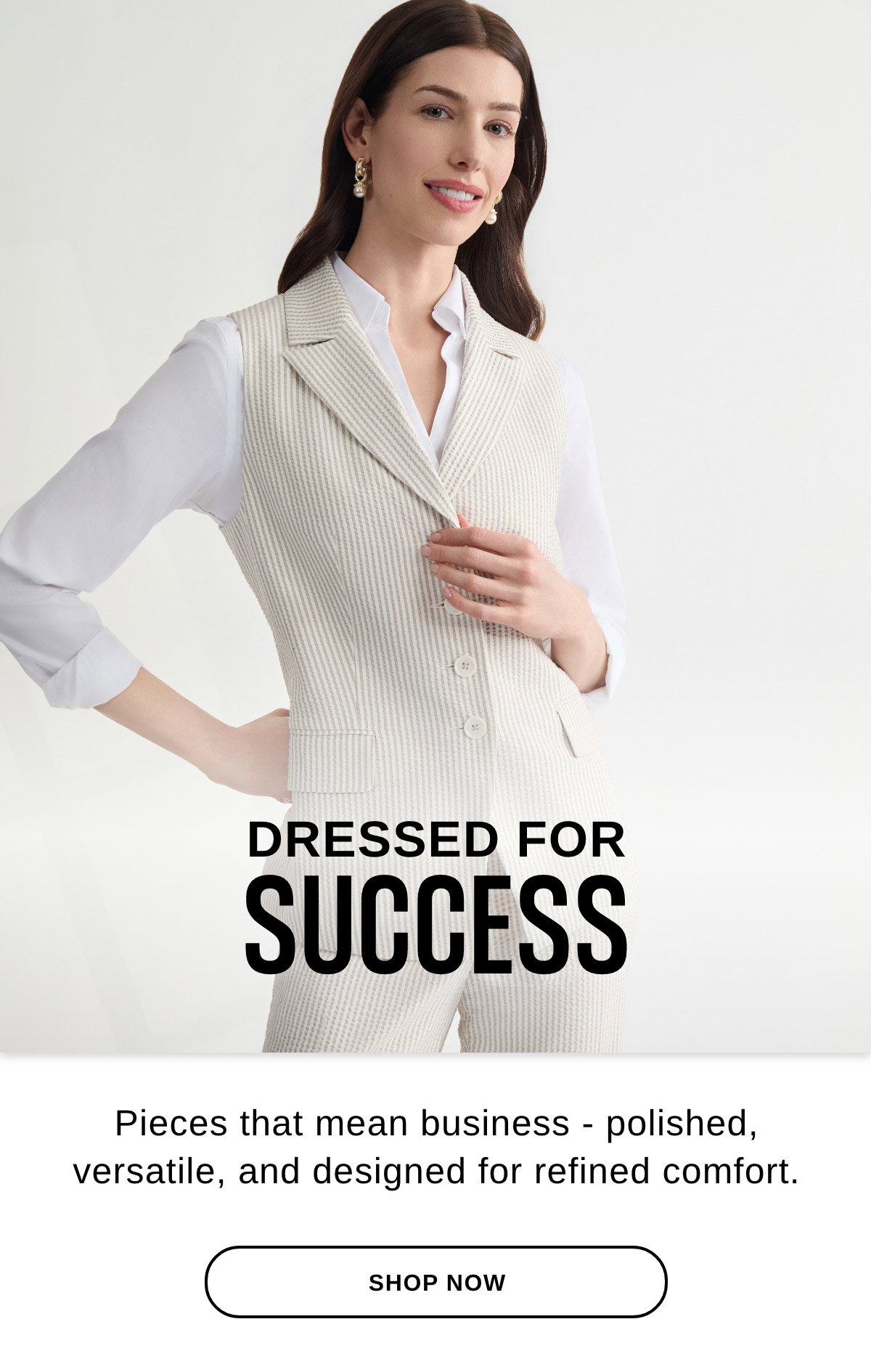 DRESSED FOR SUCCESS Pieces that mean business - polished, versatile, and designed for refined comfort. - SHOP NOW >>