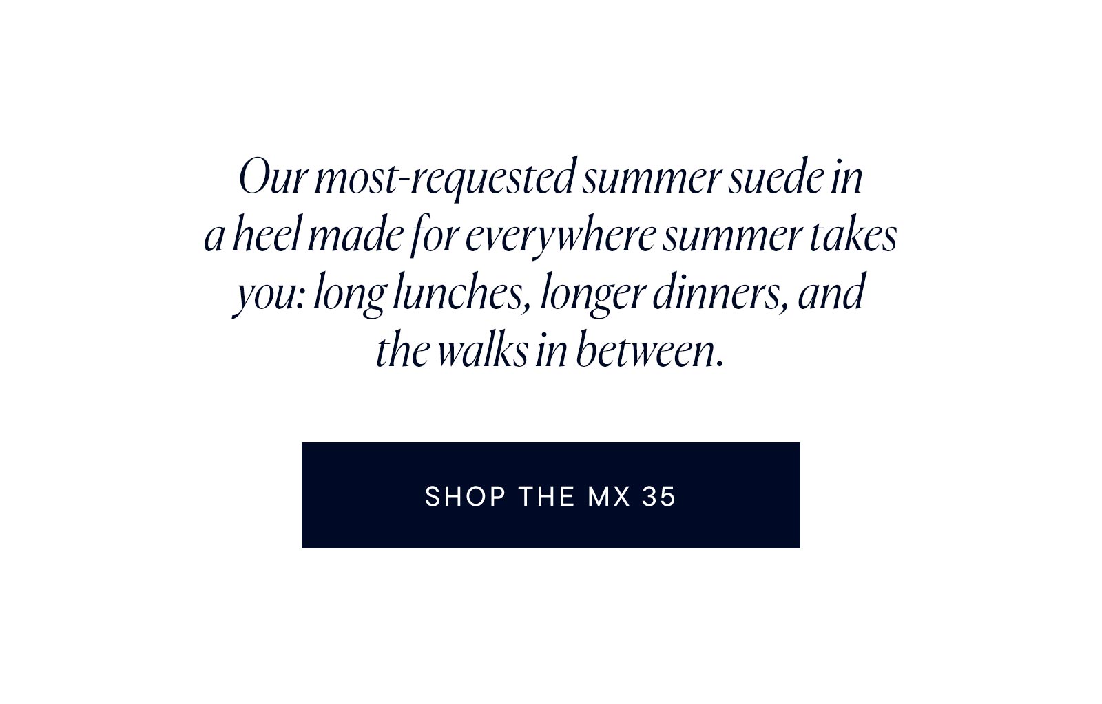 Our most-requested summer suede in a heel made for everywhere summer takes you: long lunches, longer dinners, and the walks in between.