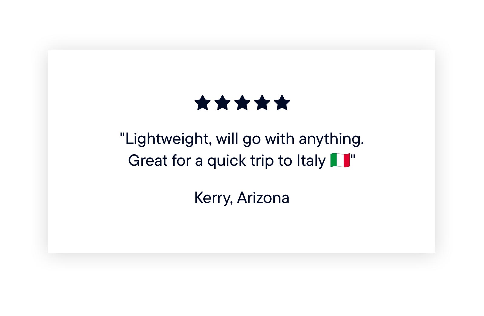 "Lightweight, will go with anything. Great for a quick trip to Italy" - Kerry, Arizona