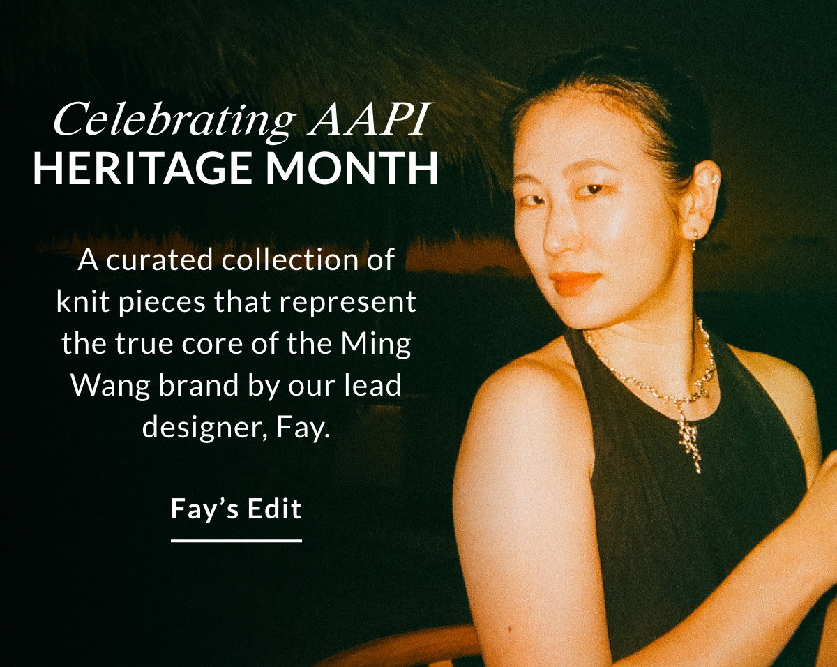 CELEBRATING AAPI HERITAGE MONTH - A curated collection of knit pieces that represent the true core of the Ming Wang brand by our lead designer, Fay. FAY'S EDIT >>