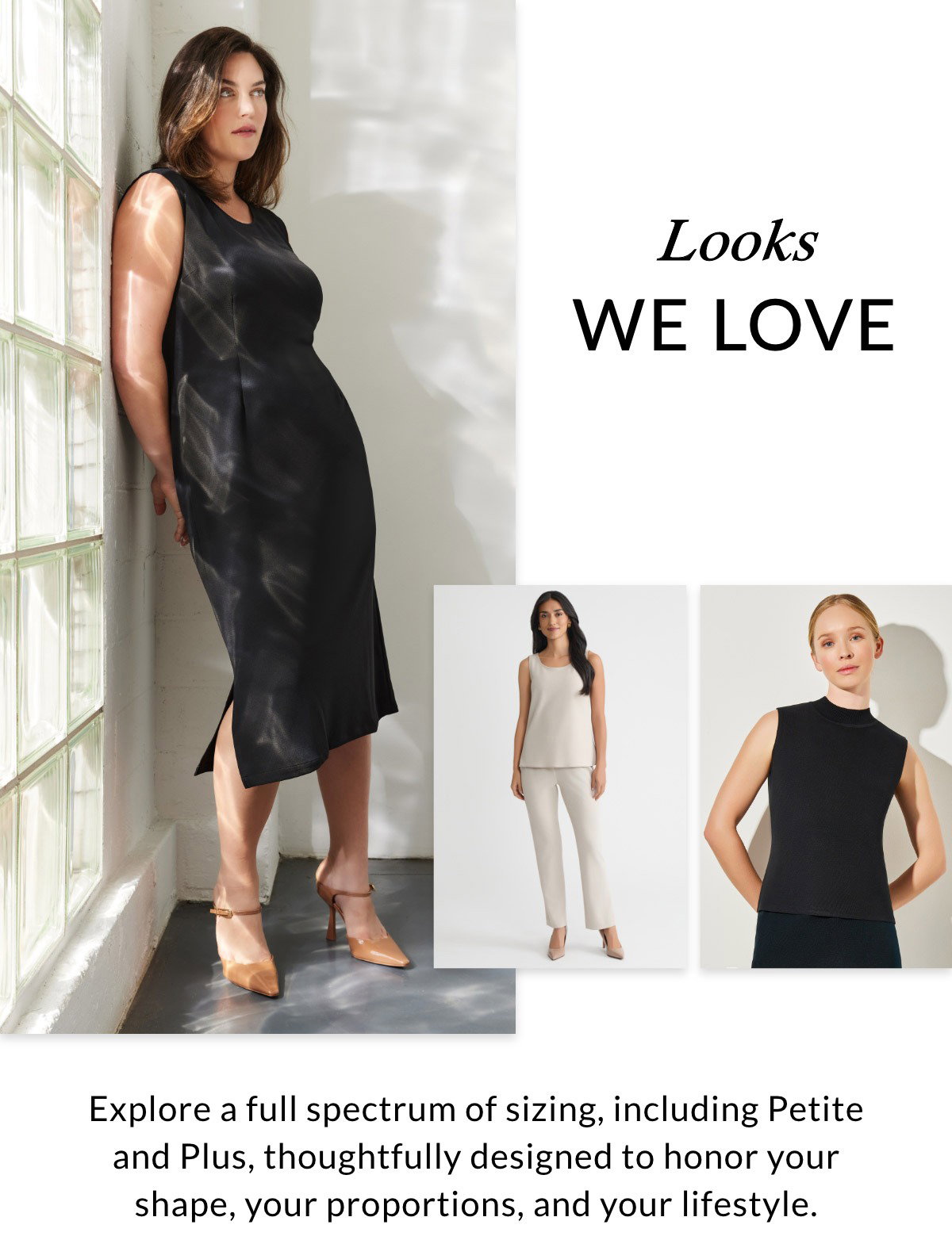 LOOKS WE LOVE - Explore a full spectrum of sizing, including Petite and Plus, thoughtfully designed to honor your shape, your proportions, and your lifestyle. >>