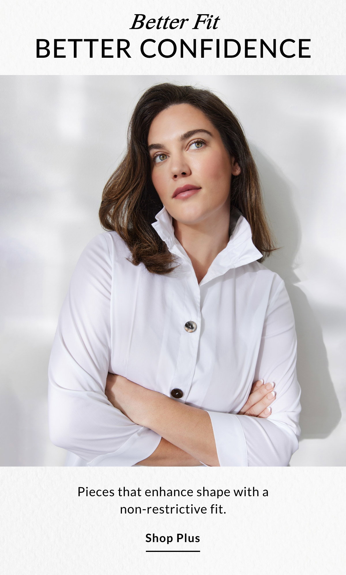 Better Fit BETTER CONFIDENCE - Pieces that enhance shape with a non-restrictive fit. SHOP PLUS >>