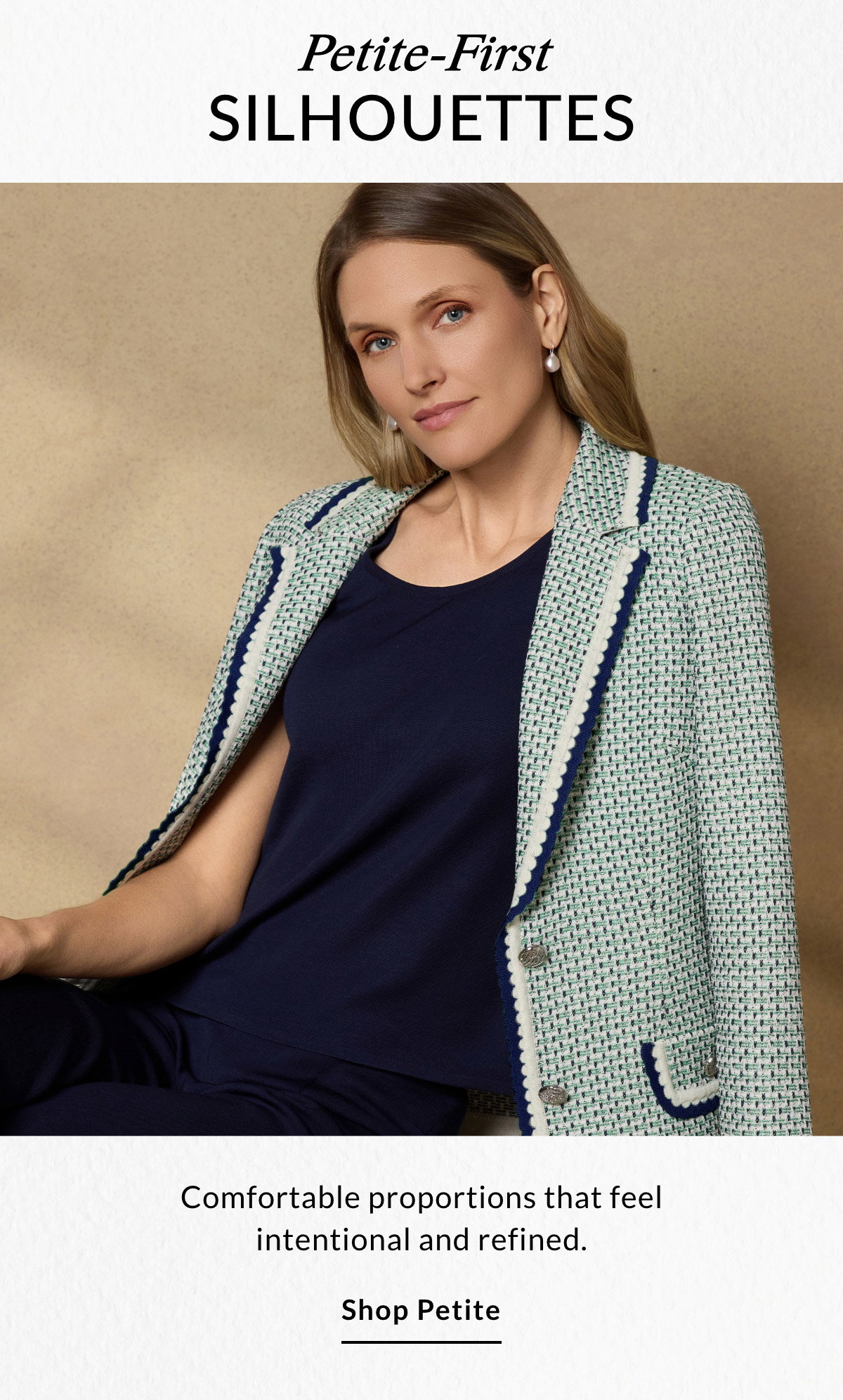 Petite-First SILHOUETTES - Comfortable proportions that feel intentional and refined. SHOP PETITE >>