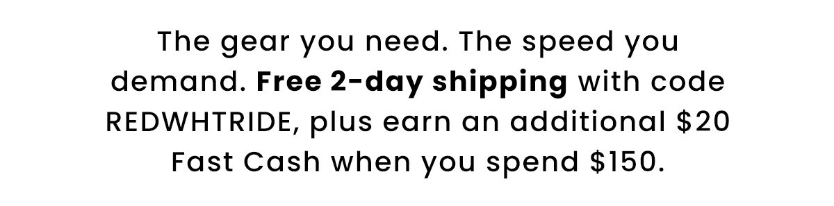 The gear you need. The speed you demand. Free 2-day shipping with code REDWHTRIDE, plus earn an additional $20 Fast Cash when you spend $150.