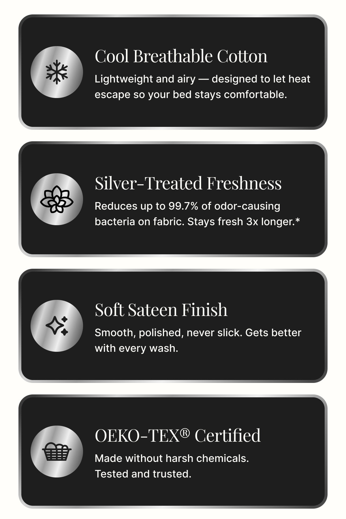 Cool Breathable Cotton Lightweight and airy — designed to let heat escape so your bed stays comfortable. Silver-Treated Freshness Reduces up to 99.7% of odor-causing bacteria on fabric. Stays fresh 3x longer.* Soft Sateen Finish Smooth, polished, never slick. Gets better with every wash. OEKO-TEX® Certified Made without harsh chemicals. Tested and trusted.