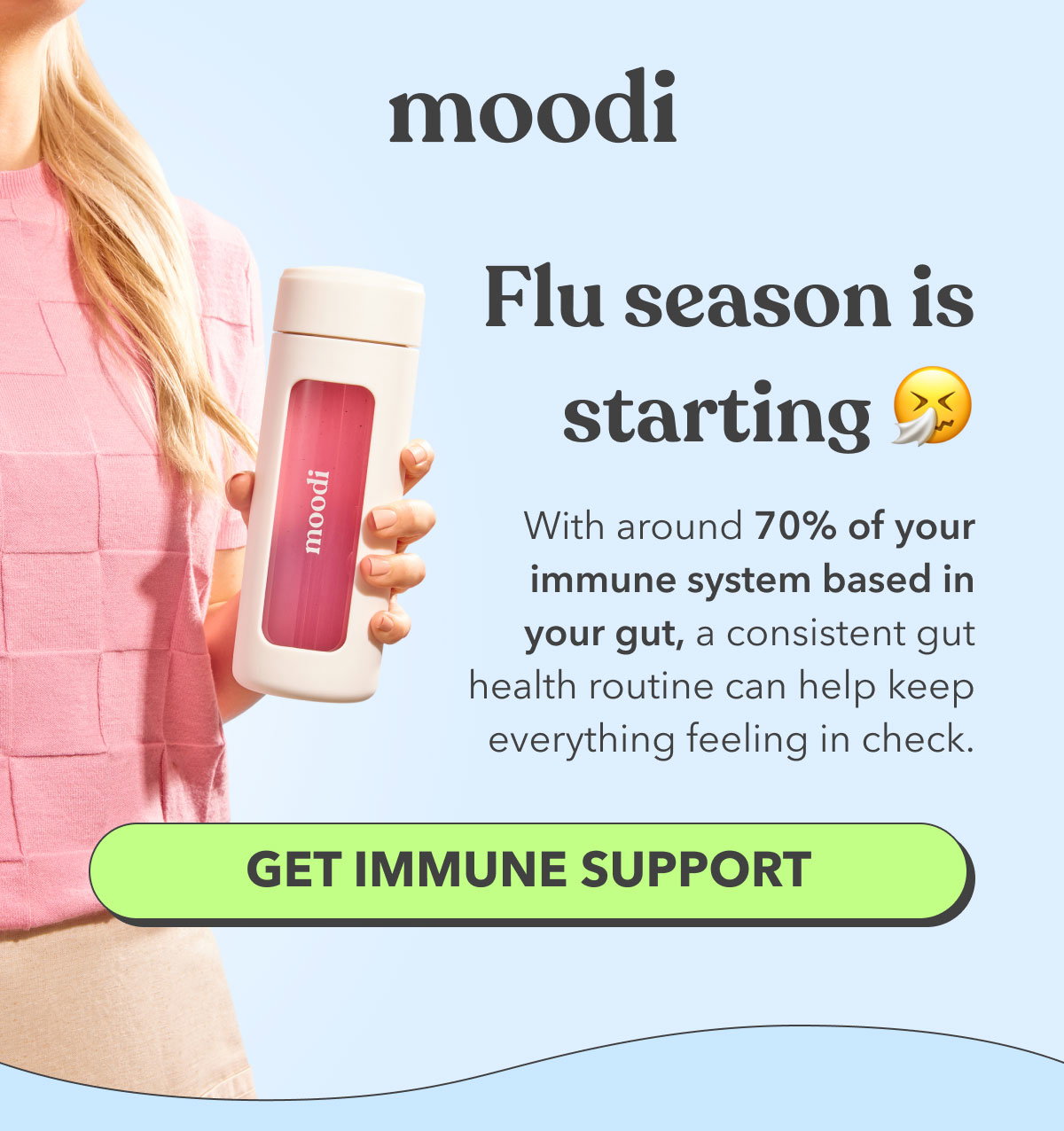 M | Flu season is starting 🤧 | With around 70% of your immune system based in your gut a consistent gut health routine can help keep everything feeling in check. | [GET IMMUNE SUPPORT]