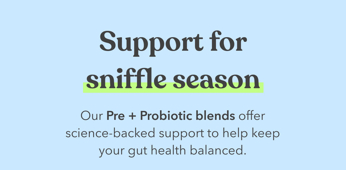 Support for sniffle season | Our Pre + Probiotic blends offer science-backed support to help keep your gut health balanced.