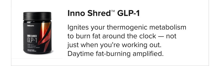 Inno Shred™ GLP-1 Ignites your thermogenic metabolism to burn fat around the clock — not just when you're working out. Daytime fat-burning amplified.