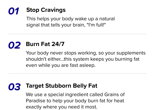 Stop Cravings This helps your body wake up a natural signal that tells your brain, "I'm full!" Burn Fat 24/7 Your body never stops working, so your supplements shouldn't either…this system keeps you burning fat even while you are fast asleep. Target Stubborn Belly Fat We use a special ingredient called Grains of Paradise to help your body burn fat for heat exactly where you need it most.