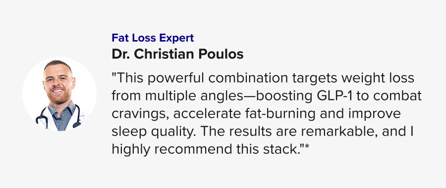 Dr. Christian Poulos "This powerful combination targets weight loss from multiple angles—boosting GLP-1 to combat cravings, accelerate fat-burning and improve sleep quality. The results are remarkable, and I highly recommend this stack."* 
