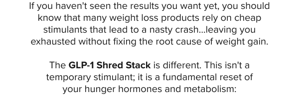 If you haven't seen the results you want yet, you should know that many weight loss products rely on cheap stimulants that lead to a nasty crash…leaving you exhausted without fixing the root cause of weight gain.