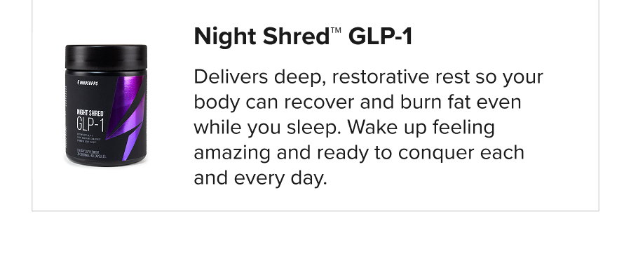 Night Shred™ GLP-1  Delivers deep, restorative rest so your body can recover and burn fat even while you sleep. Wake up feeling amazing and ready to conquer each and every day.