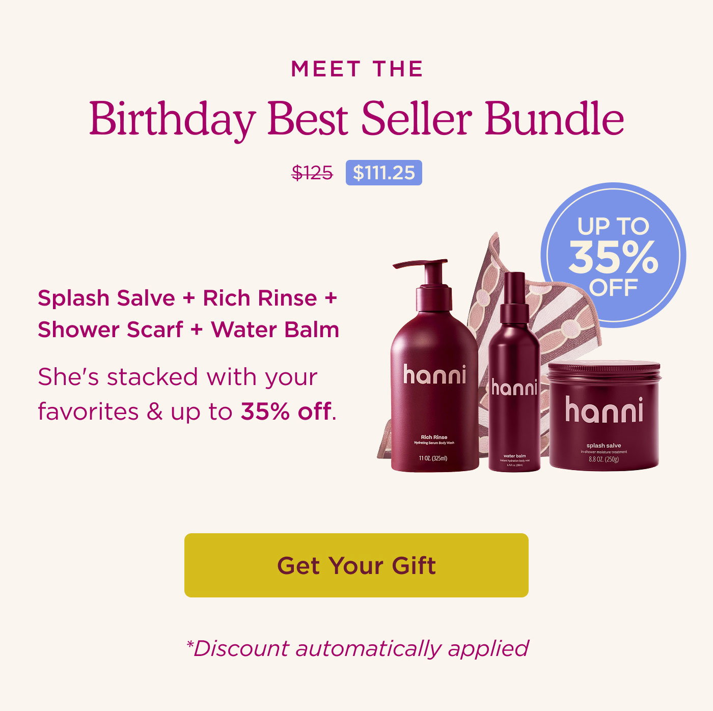 Meet The Birthday Best Seller Bundle. She's stacked with your favorites & up to 35% off. Rich Rinse + Splash Salve + Shower Scarf + Water Balm. GET YOUR GIFT. *Discount automatically applied