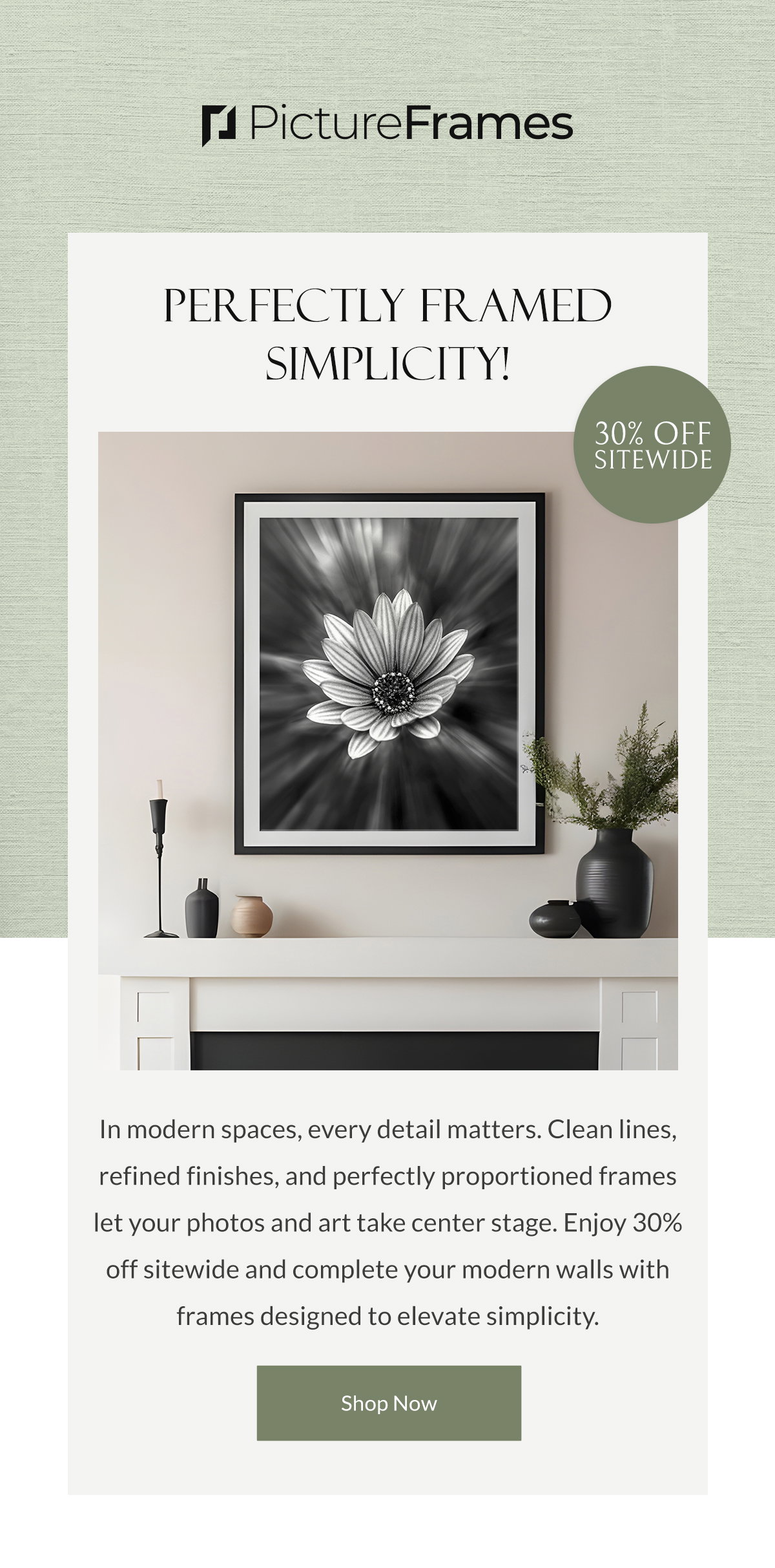 Perfectly Framed Simplicity! In modern spaces, every detail matters. Clean lines, refined finishes, and perfectly proportioned frames let your photos and art take center stage. Enjoy 30% off sitewide and complete your modern walls with frames designed to elevate simplicity. Shop Now.