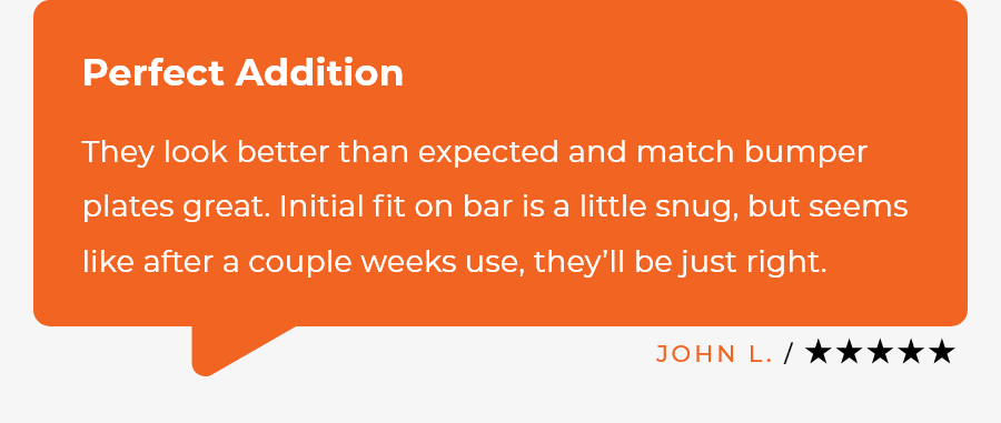 Grind Change Plates 5-star Review / ​They look better than expected and match bumper plates great. Initial fit on bar is a little snug, but seems like after a couple weeks use, they’ll be just right. ~ John L.